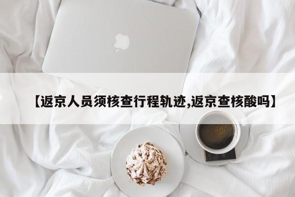 【返京人员须核查行程轨迹,返京查核酸吗】