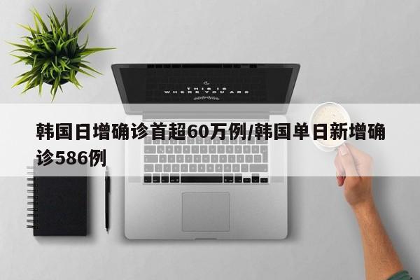 韩国日增确诊首超60万例/韩国单日新增确诊586例