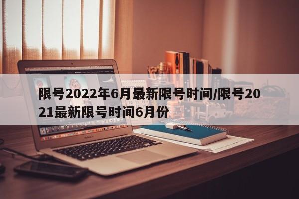 限号2022年6月最新限号时间/限号2021最新限号时间6月份