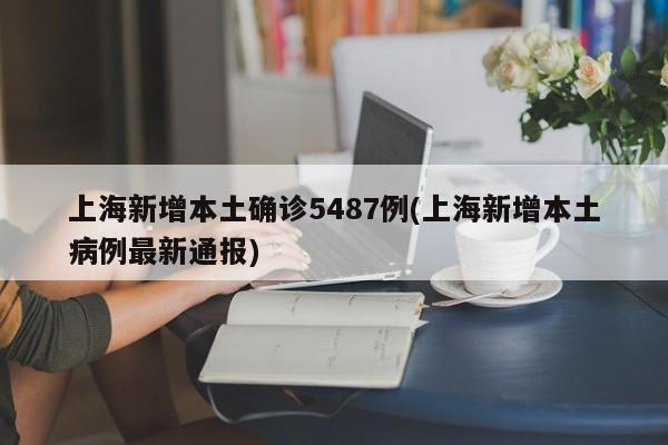 上海新增本土确诊5487例(上海新增本土病例最新通报)