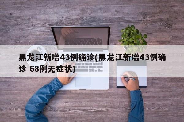 黑龙江新增43例确诊(黑龙江新增43例确诊 68例无症状)