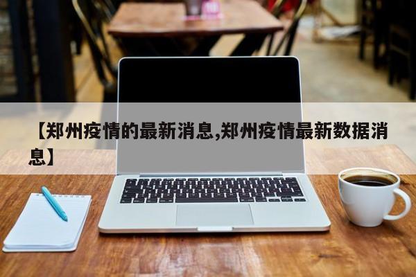 【郑州疫情的最新消息,郑州疫情最新数据消息】