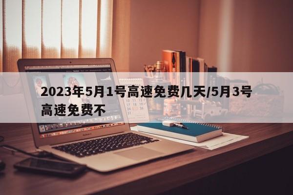 2023年5月1号高速免费几天/5月3号高速免费不