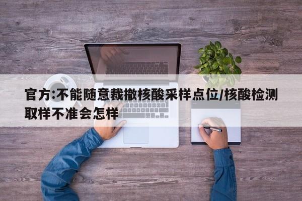 官方:不能随意裁撤核酸采样点位/核酸检测取样不准会怎样