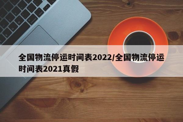 全国物流停运时间表2022/全国物流停运时间表2021真假