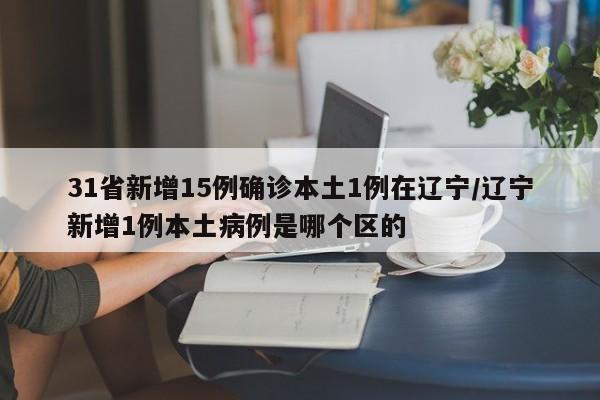 31省新增15例确诊本土1例在辽宁/辽宁新增1例本土病例是哪个区的