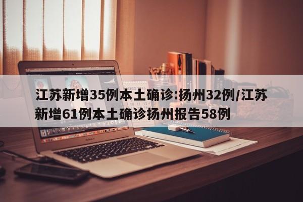 江苏新增35例本土确诊:扬州32例/江苏新增61例本土确诊扬州报告58例