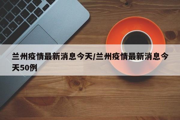 兰州疫情最新消息今天/兰州疫情最新消息今天50例