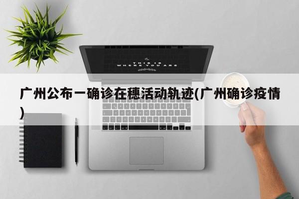 广州公布一确诊在穗活动轨迹(广州确诊疫情)