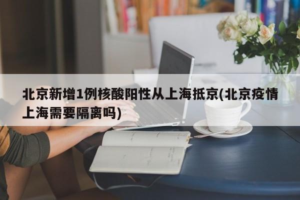 北京新增1例核酸阳性从上海抵京(北京疫情上海需要隔离吗)