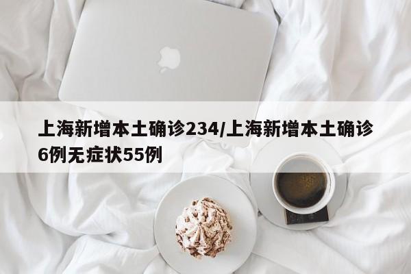 上海新增本土确诊234/上海新增本土确诊6例无症状55例