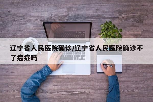 辽宁省人民医院确诊/辽宁省人民医院确诊不了癌症吗