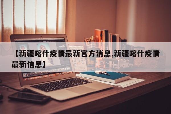 【新疆喀什疫情最新官方消息,新疆喀什疫情最新信息】