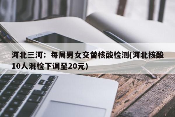 河北三河:每周男女交替核酸检测(河北核酸10人混检下调至20元)