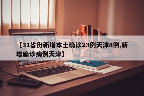 【31省份新增本土确诊23例天津8例,新增确诊病例天津】