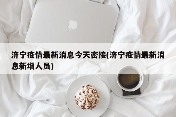 济宁疫情最新消息今天密接(济宁疫情最新消息新增人员)
