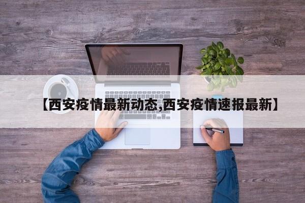 【西安疫情最新动态,西安疫情速报最新】