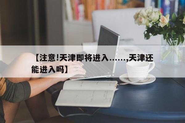 【注意!天津即将进入......,天津还能进入吗】