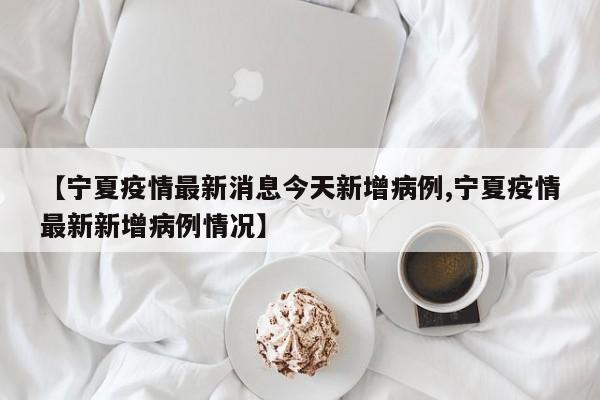 【宁夏疫情最新消息今天新增病例,宁夏疫情最新新增病例情况】
