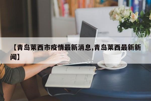 【青岛莱西市疫情最新消息,青岛莱西最新新闻】