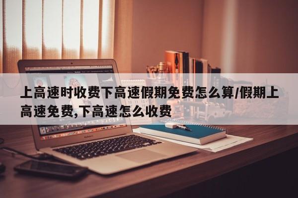 上高速时收费下高速假期免费怎么算/假期上高速免费,下高速怎么收费