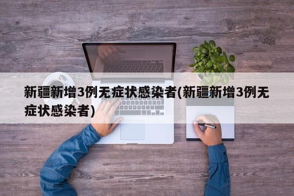 新疆新增3例无症状感染者(新疆新增3例无症状感染者)
