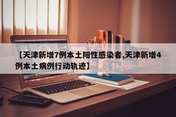 【天津新增7例本土阳性感染者,天津新增4例本土病例行动轨迹】
