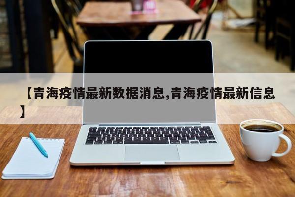 【青海疫情最新数据消息,青海疫情最新信息】