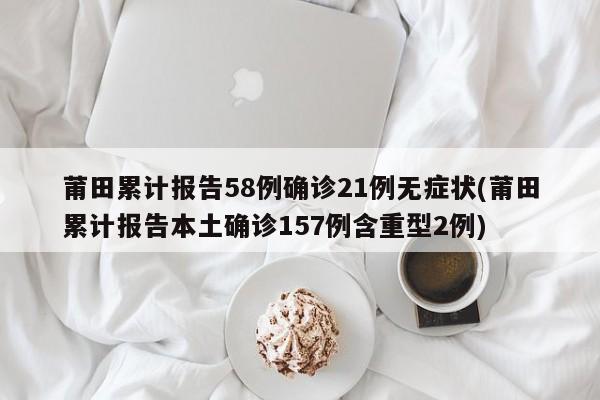 莆田累计报告58例确诊21例无症状(莆田累计报告本土确诊157例含重型2例)