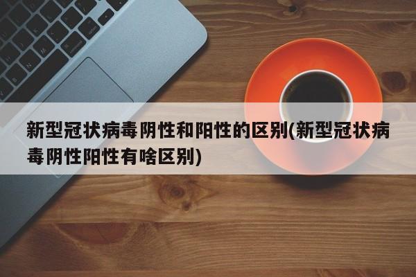 新型冠状病毒阴性和阳性的区别(新型冠状病毒阴性阳性有啥区别)