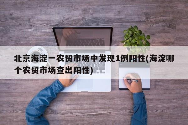 北京海淀一农贸市场中发现1例阳性(海淀哪个农贸市场查出阳性)