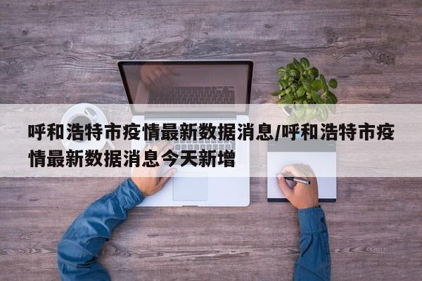 呼和浩特市疫情最新数据消息/呼和浩特市疫情最新数据消息今天新增