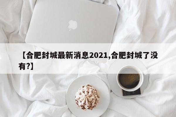 【合肥封城最新消息2021,合肥封城了没有?】