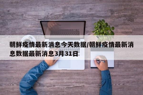 朝鲜疫情最新消息今天数据/朝鲜疫情最新消息数据最新消息3月31日