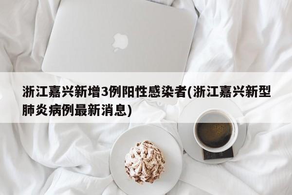 浙江嘉兴新增3例阳性感染者(浙江嘉兴新型肺炎病例最新消息)