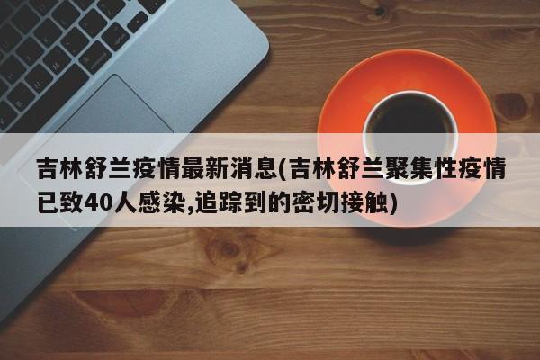 吉林舒兰疫情最新消息(吉林舒兰聚集性疫情已致40人感染,追踪到的密切接触)