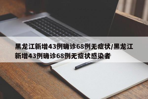 黑龙江新增43例确诊68例无症状/黑龙江新增43例确诊68例无症状感染者