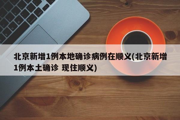 北京新增1例本地确诊病例在顺义(北京新增1例本土确诊 现住顺义)