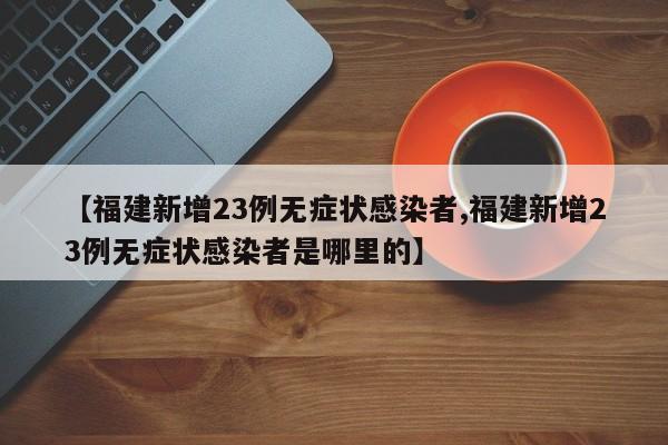 【福建新增23例无症状感染者,福建新增23例无症状感染者是哪里的】
